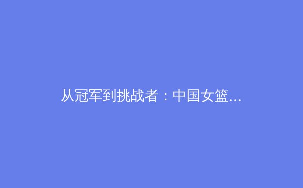 从冠军到挑战者：中国女篮巴黎奥运周期的新老交替与战术变革 - 2