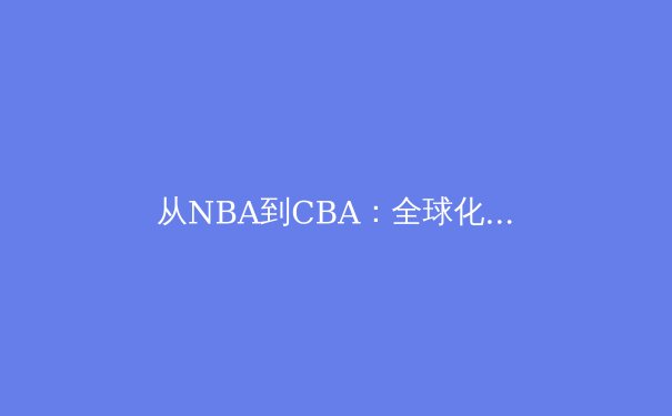 从NBA到CBA：全球化浪潮下篮球竞技的融合与分野 - 4
